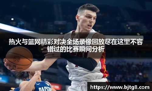 热火与篮网精彩对决全场录像回放尽在这里不容错过的比赛瞬间分析